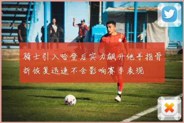 骑士引入哈登后实力飙升他手指骨折恢复迅速不会影响赛季表现