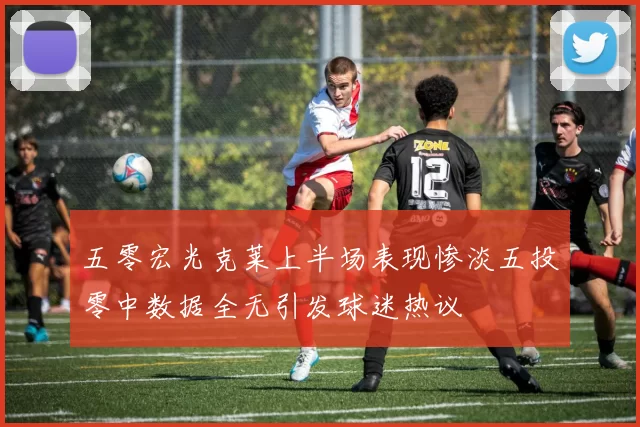 五零宏光克莱上半场表现惨淡五投零中数据全无引发球迷热议
